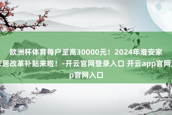 欧洲杯体育每户至高30000元！2024年淮安家装家居改革补贴来啦！-开云官网登录入口 开云app官网入口