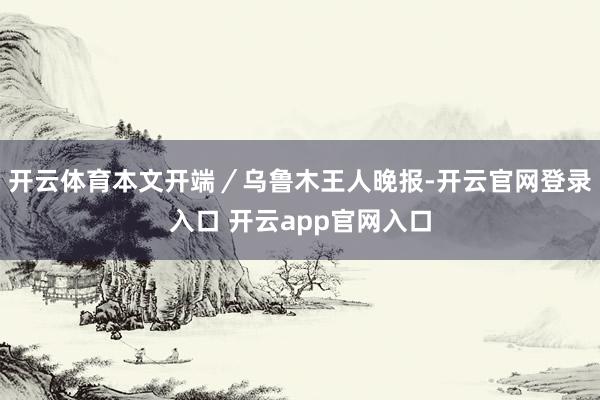 开云体育本文开端／乌鲁木王人晚报-开云官网登录入口 开云app官网入口