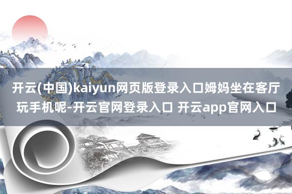 开云(中国)kaiyun网页版登录入口姆妈坐在客厅玩手机呢-开云官网登录入口 开云app官网入口