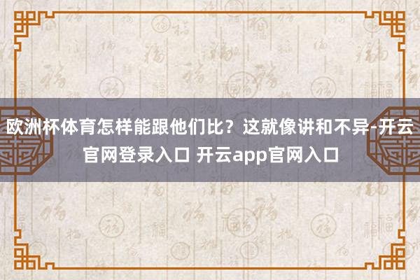 欧洲杯体育怎样能跟他们比？这就像讲和不异-开云官网登录入口 开云app官网入口