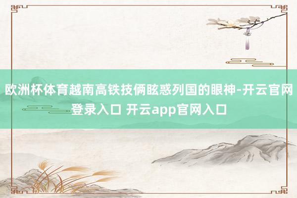 欧洲杯体育越南高铁技俩眩惑列国的眼神-开云官网登录入口 开云app官网入口