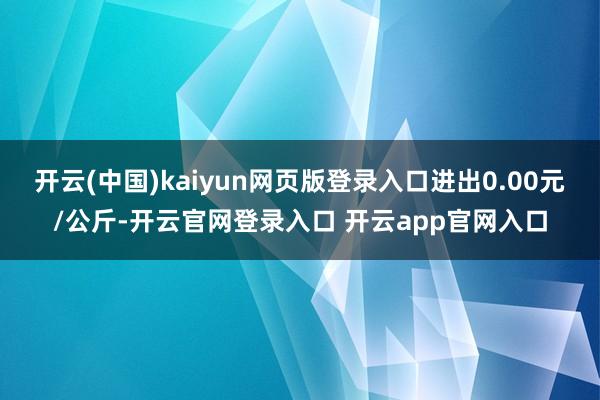 开云(中国)kaiyun网页版登录入口进出0.00元/公斤-开云官网登录入口 开云app官网入口