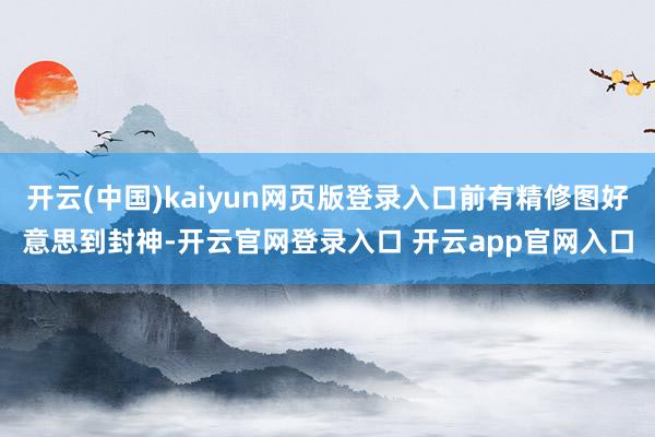 开云(中国)kaiyun网页版登录入口前有精修图好意思到封神-开云官网登录入口 开云app官网入口