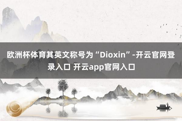 欧洲杯体育其英文称号为“Dioxin”-开云官网登录入口 开云app官网入口