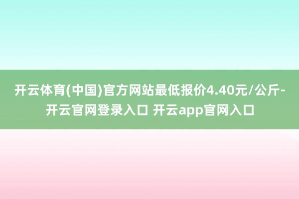 开云体育(中国)官方网站最低报价4.40元/公斤-开云官网登录入口 开云app官网入口