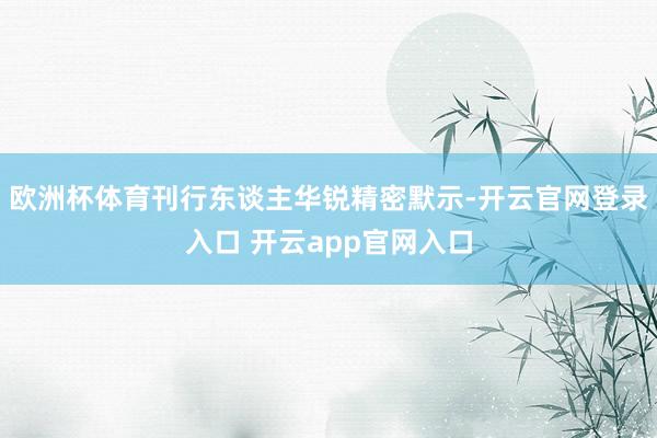 欧洲杯体育刊行东谈主华锐精密默示-开云官网登录入口 开云app官网入口