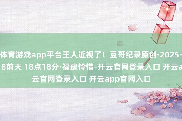 体育游戏app平台王人近视了！豆哥纪录原创·2025-12-31 18:18前天 18点18分·福建怜惜-开云官网登录入口 开云app官网入口