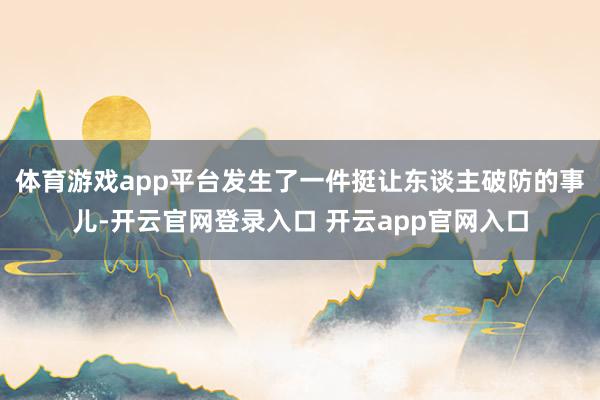 体育游戏app平台发生了一件挺让东谈主破防的事儿-开云官网登录入口 开云app官网入口