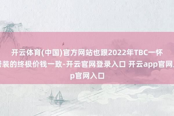 开云体育(中国)官方网站也跟2022年TBC一怀荣誉装的终极价钱一致-开云官网登录入口 开云app官网入口