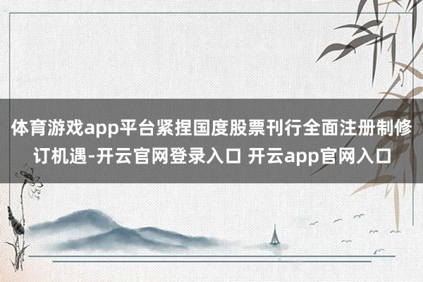 体育游戏app平台紧捏国度股票刊行全面注册制修订机遇-开云官网登录入口 开云app官网入口