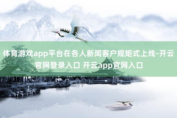 体育游戏app平台在各人新闻客户规矩式上线-开云官网登录入口 开云app官网入口