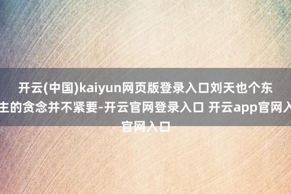 开云(中国)kaiyun网页版登录入口刘天也个东谈主的贪念并不紧要-开云官网登录入口 开云app官网入口