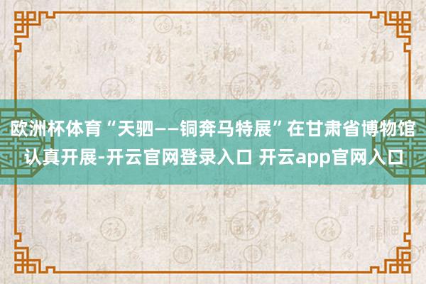 欧洲杯体育“天驷——铜奔马特展”在甘肃省博物馆认真开展-开云官网登录入口 开云app官网入口