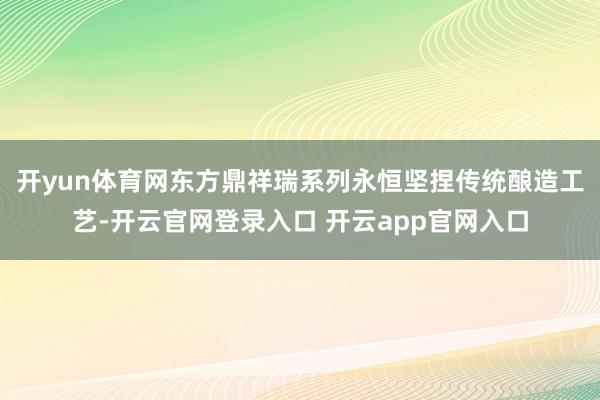 开yun体育网东方鼎祥瑞系列永恒坚捏传统酿造工艺-开云官网登录入口 开云app官网入口