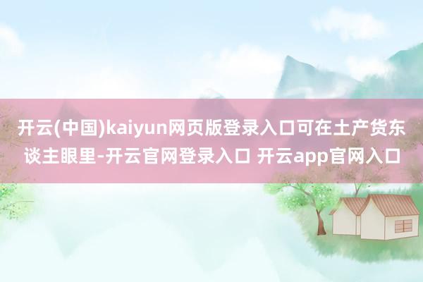 开云(中国)kaiyun网页版登录入口可在土产货东谈主眼里-开云官网登录入口 开云app官网入口