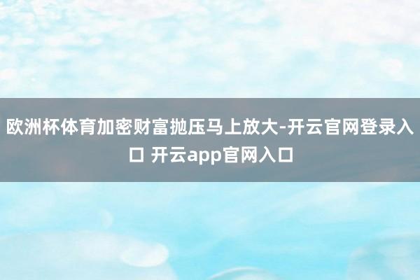 欧洲杯体育加密财富抛压马上放大-开云官网登录入口 开云app官网入口