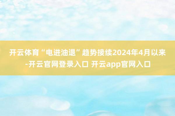开云体育 “电进油退”趋势接续 2024年4月以来-开云官网登录入口 开云app官网入口