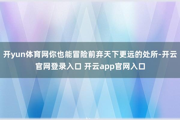 开yun体育网你也能冒险前弃天下更远的处所-开云官网登录入口 开云app官网入口