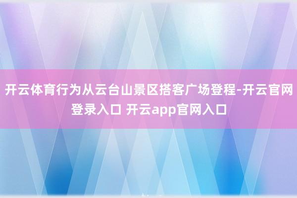 开云体育行为从云台山景区搭客广场登程-开云官网登录入口 开云app官网入口