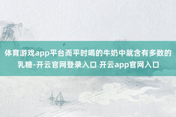体育游戏app平台而平时喝的牛奶中就含有多数的乳糖-开云官网登录入口 开云app官网入口