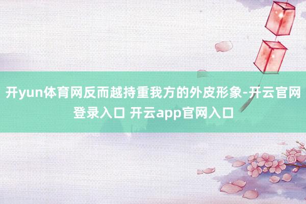 开yun体育网反而越持重我方的外皮形象-开云官网登录入口 开云app官网入口