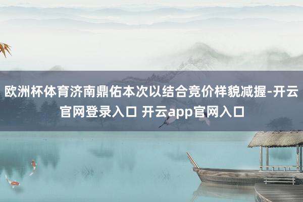 欧洲杯体育济南鼎佑本次以结合竞价样貌减握-开云官网登录入口 开云app官网入口