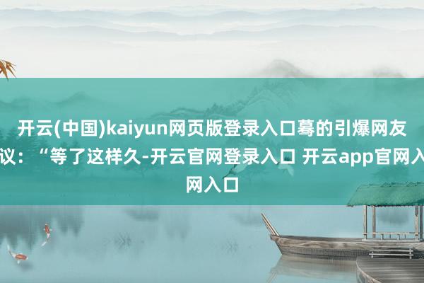 开云(中国)kaiyun网页版登录入口蓦的引爆网友热议:“等了这样久-开云官网登录入口 开云app官网入口