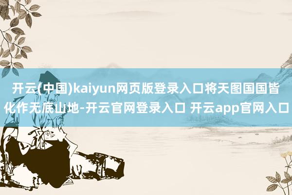 开云(中国)kaiyun网页版登录入口将天图国国皆化作无底山地-开云官网登录入口 开云app官网入口