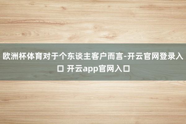 欧洲杯体育对于个东谈主客户而言-开云官网登录入口 开云app官网入口