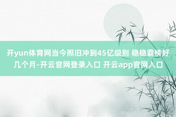 开yun体育网当今照旧冲到45亿级别 稳稳霸榜好几个月-开云官网登录入口 开云app官网入口