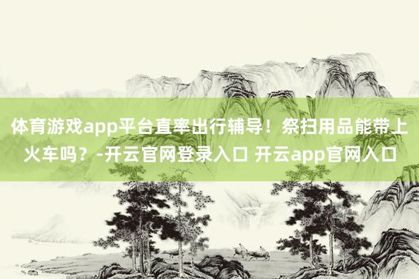 体育游戏app平台直率出行辅导！祭扫用品能带上火车吗？-开云官网登录入口 开云app官网入口