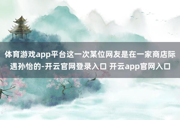 体育游戏app平台这一次某位网友是在一家商店际遇孙怡的-开云官网登录入口 开云app官网入口