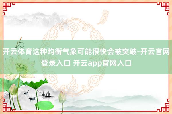 开云体育这种均衡气象可能很快会被突破-开云官网登录入口 开云app官网入口