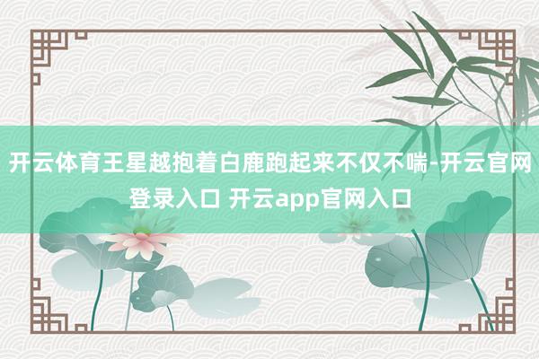 开云体育王星越抱着白鹿跑起来不仅不喘-开云官网登录入口 开云app官网入口