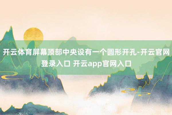 开云体育屏幕顶部中央设有一个圆形开孔-开云官网登录入口 开云app官网入口