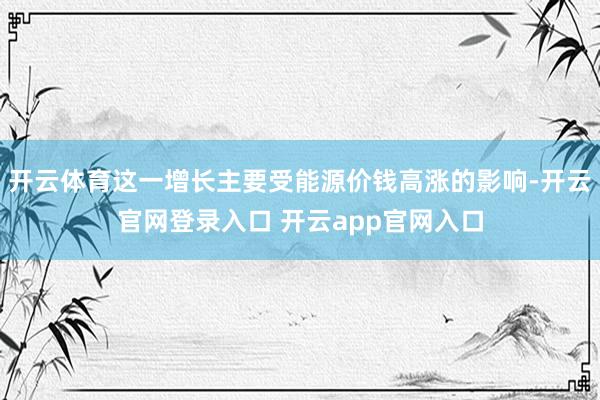 开云体育这一增长主要受能源价钱高涨的影响-开云官网登录入口 开云app官网入口