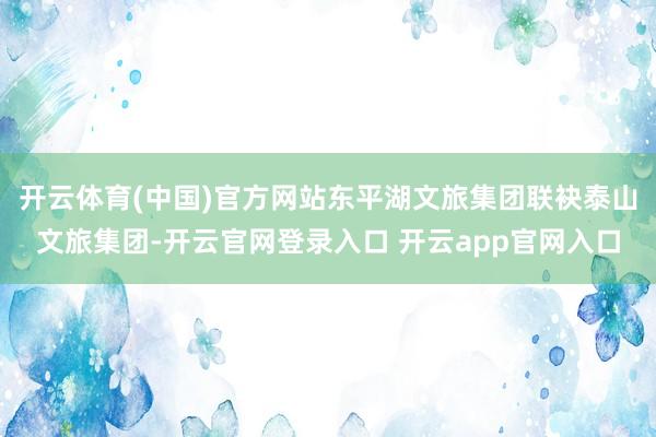 开云体育(中国)官方网站东平湖文旅集团联袂泰山文旅集团-开云官网登录入口 开云app官网入口