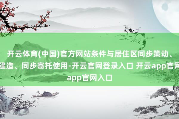 开云体育(中国)官方网站条件与居住区同步策动、同步建造、同步寄托使用-开云官网登录入口 开云app官网入口