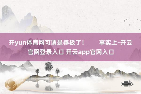 开yun体育网可谓是棒极了！       事实上-开云官网登录入口 开云app官网入口