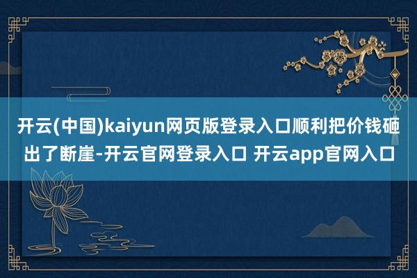 开云(中国)kaiyun网页版登录入口顺利把价钱砸出了断崖-开云官网登录入口 开云app官网入口