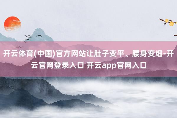 开云体育(中国)官方网站让肚子变平、腰身变细-开云官网登录入口 开云app官网入口