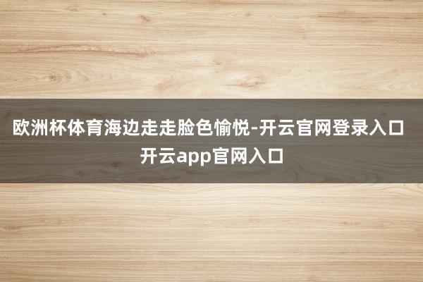 欧洲杯体育海边走走脸色愉悦-开云官网登录入口 开云app官网入口