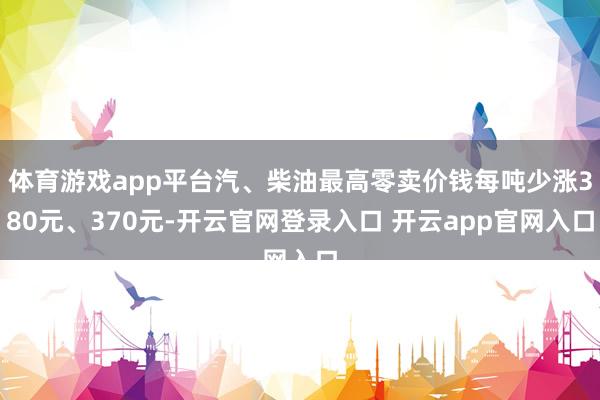 体育游戏app平台汽、柴油最高零卖价钱每吨少涨380元、370元-开云官网登录入口 开云app官网入口