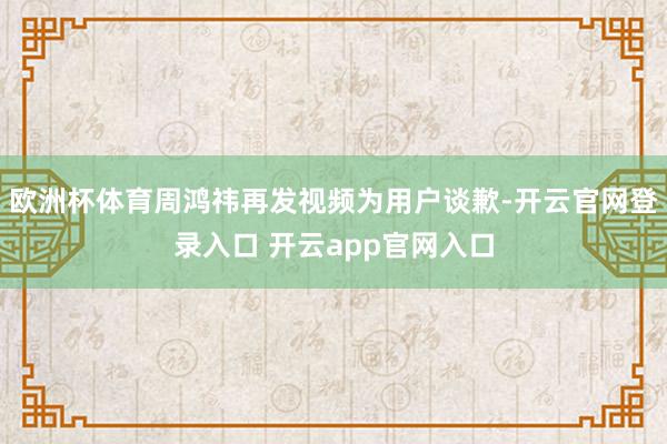 欧洲杯体育周鸿祎再发视频为用户谈歉-开云官网登录入口 开云app官网入口