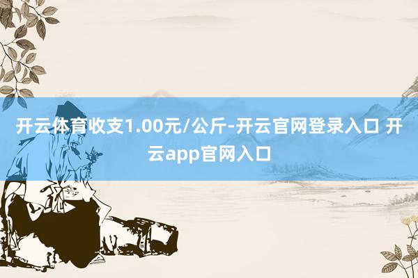 开云体育收支1.00元/公斤-开云官网登录入口 开云app官网入口