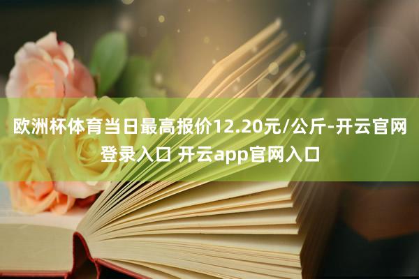 欧洲杯体育当日最高报价12.20元/公斤-开云官网登录入口 开云app官网入口