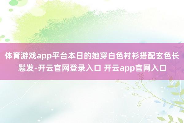 体育游戏app平台本日的她穿白色衬衫搭配玄色长鬈发-开云官网登录入口 开云app官网入口