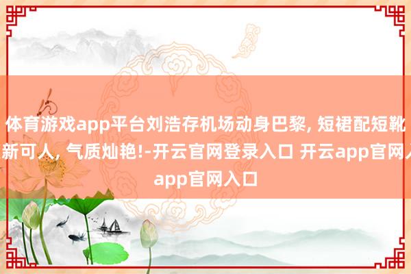 体育游戏app平台刘浩存机场动身巴黎, 短裙配短靴, 簇新可人, 气质灿艳!-开云官网登录入口 开云app官网入口