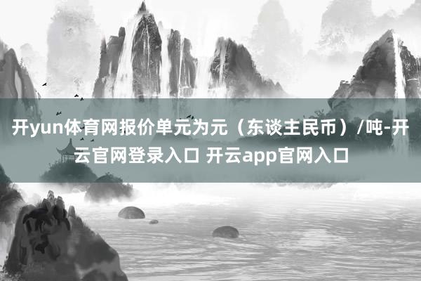 开yun体育网报价单元为元（东谈主民币）/吨-开云官网登录入口 开云app官网入口