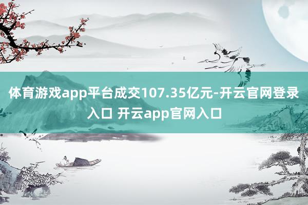 体育游戏app平台成交107.35亿元-开云官网登录入口 开云app官网入口
